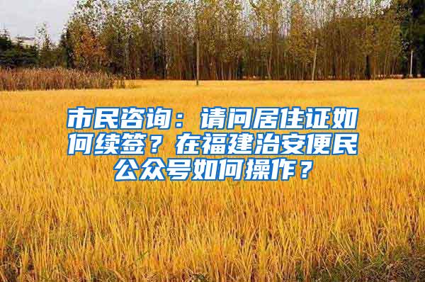 市民咨询：请问居住证如何续签？在福建治安便民公众号如何操作？