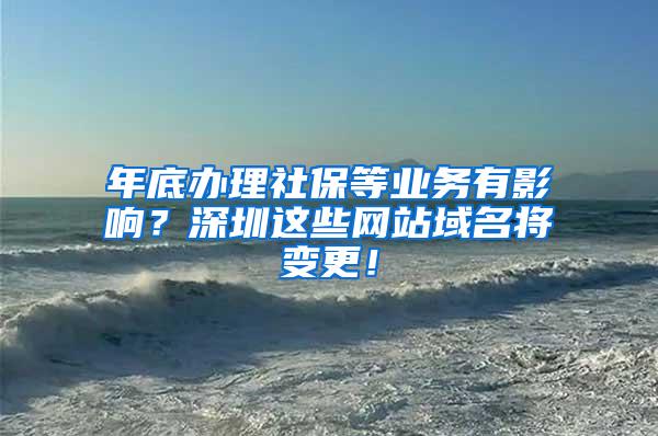 年底办理社保等业务有影响？深圳这些网站域名将变更！