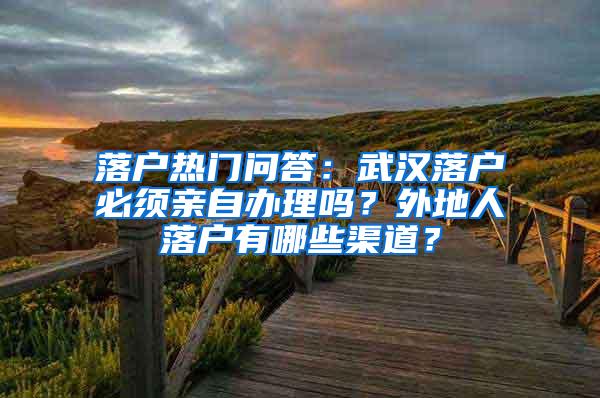 落户热门问答：武汉落户必须亲自办理吗？外地人落户有哪些渠道？