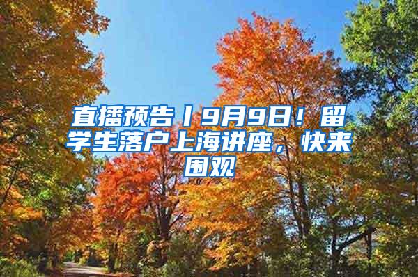 直播预告丨9月9日！留学生落户上海讲座，快来围观