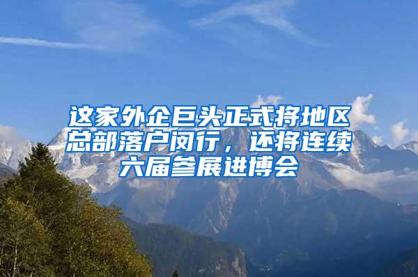 这家外企巨头正式将地区总部落户闵行，还将连续六届参展进博会