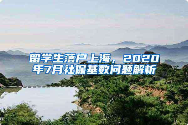 留学生落户上海，2020年7月社保基数问题解析