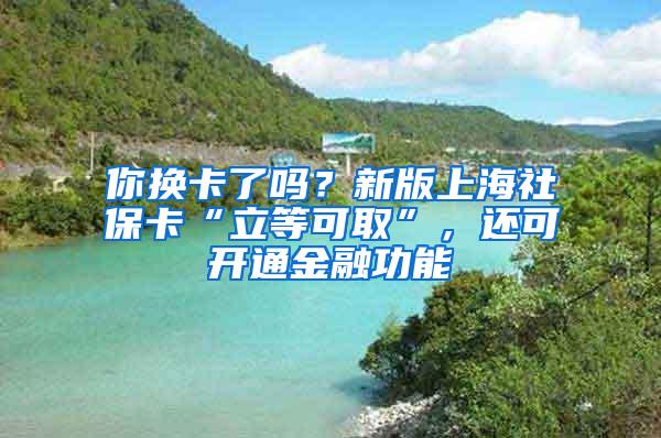 你换卡了吗？新版上海社保卡“立等可取”，还可开通金融功能