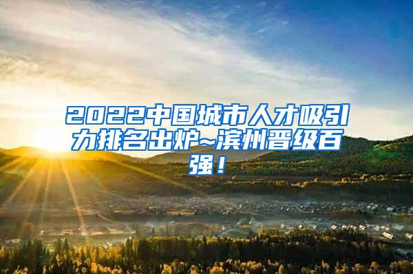 2022中国城市人才吸引力排名出炉~滨州晋级百强！