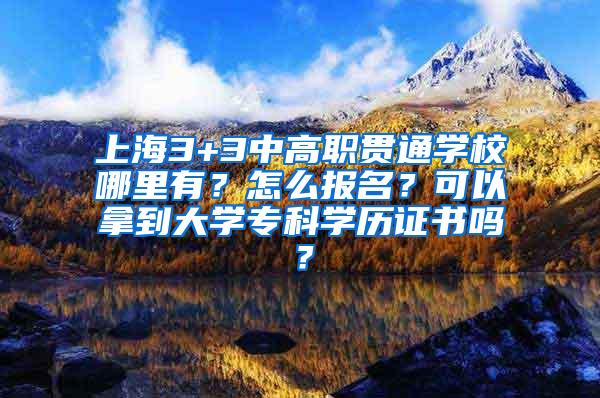 上海3+3中高职贯通学校哪里有？怎么报名？可以拿到大学专科学历证书吗？