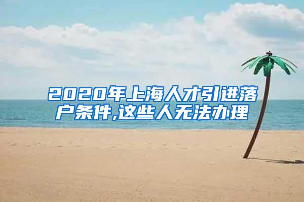 2020年上海人才引进落户条件,这些人无法办理