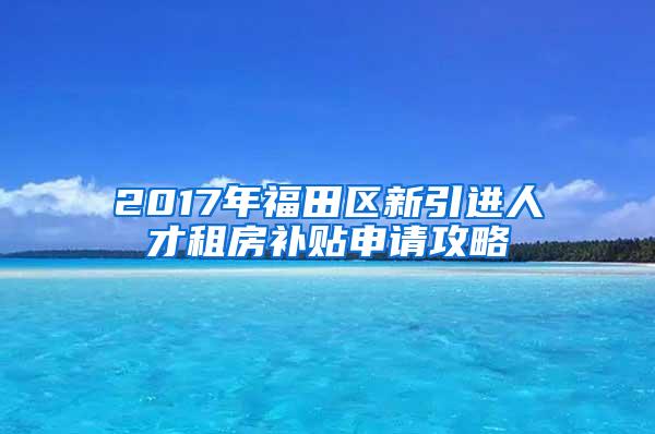 2017年福田区新引进人才租房补贴申请攻略