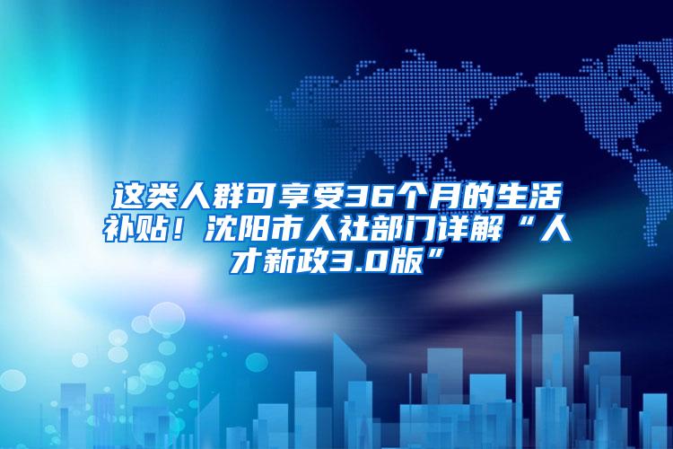 这类人群可享受36个月的生活补贴！沈阳市人社部门详解“人才新政3.0版”