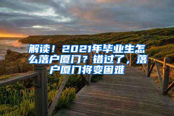 解读！2021年毕业生怎么落户厦门？错过了，落户厦门将变困难