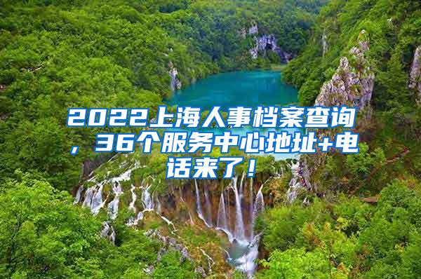 2022上海人事档案查询，36个服务中心地址+电话来了！