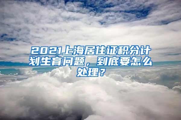 2021上海居住证积分计划生育问题，到底要怎么处理？