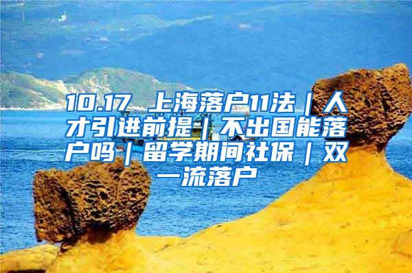 10.17 上海落户11法｜人才引进前提｜不出国能落户吗｜留学期间社保｜双一流落户