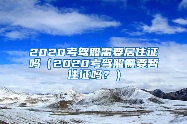 2020考驾照需要居住证吗（2020考驾照需要暂住证吗？）