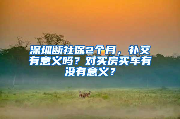 深圳断社保2个月，补交有意义吗？对买房买车有没有意义？