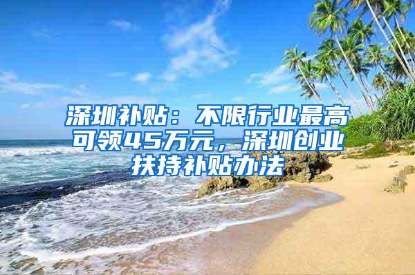 深圳补贴：不限行业最高可领45万元，深圳创业扶持补贴办法