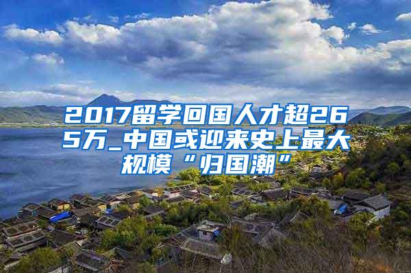 2017留学回国人才超265万_中国或迎来史上最大规模“归国潮”