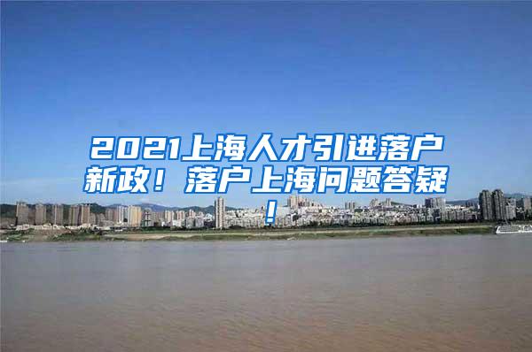 2021上海人才引进落户新政！落户上海问题答疑！