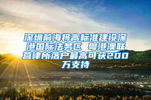 深圳前海将高标准建设深港国际法务区 粤港澳联营律所落户最高可获200万支持