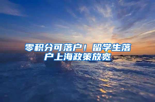 零积分可落户！留学生落户上海政策放宽