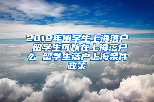 2018年留学生上海落户 留学生可以在上海落户么 留学生落户上海条件政策