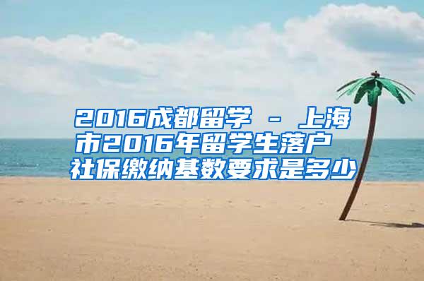 2016成都留学 - 上海市2016年留学生落户 社保缴纳基数要求是多少