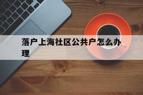 落户上海社区公共户怎么办理(上海户口迁入社区公共户的条件) 留学生入户深圳