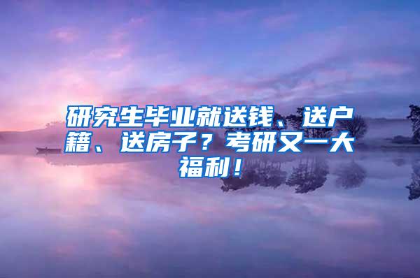 研究生毕业就送钱、送户籍、送房子？考研又一大福利！