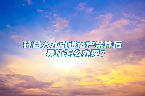 符合人才引进落户条件后 具体怎么办理？