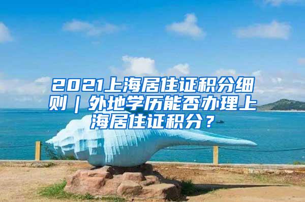 2021上海居住证积分细则｜外地学历能否办理上海居住证积分？