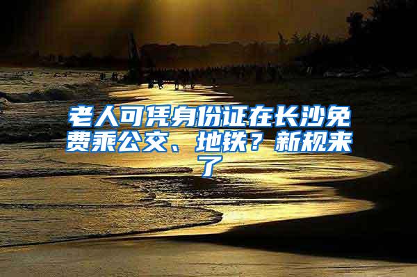 老人可凭身份证在长沙免费乘公交、地铁？新规来了