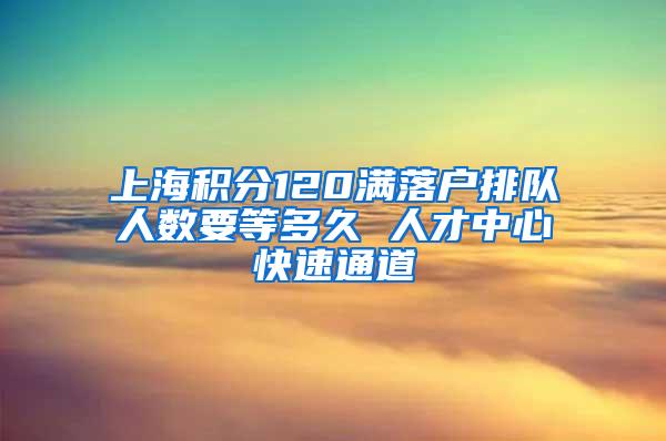 上海积分120满落户排队人数要等多久 人才中心快速通道