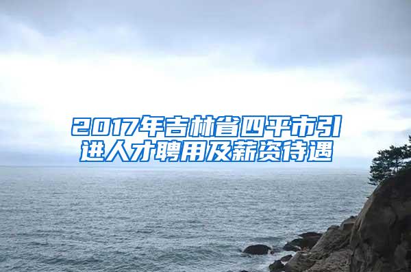 2017年吉林省四平市引进人才聘用及薪资待遇