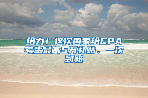 给力！这次国家给CPA考生最高5万补贴，一次到账