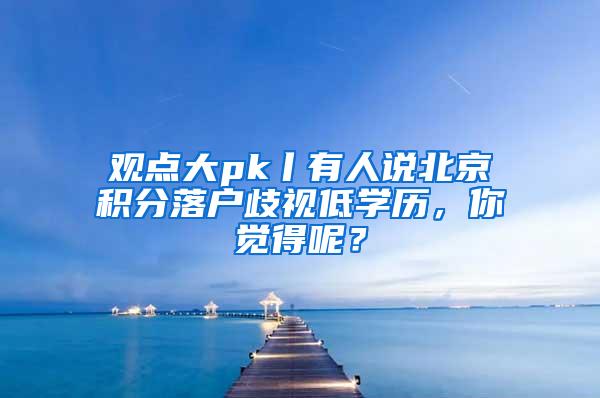 观点大pk丨有人说北京积分落户歧视低学历，你觉得呢？