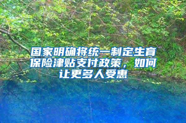 国家明确将统一制定生育保险津贴支付政策，如何让更多人受惠