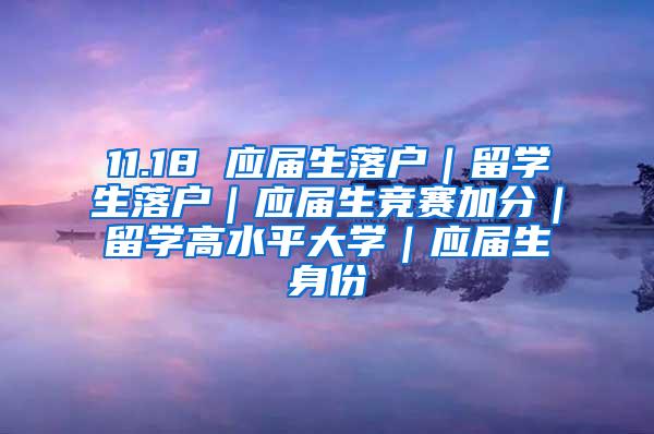 11.18 应届生落户｜留学生落户｜应届生竞赛加分｜留学高水平大学｜应届生身份