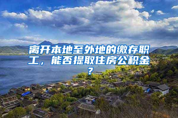 离开本地至外地的缴存职工，能否提取住房公积金？