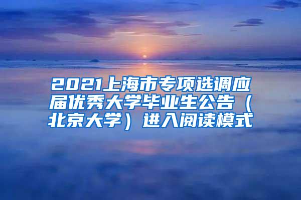 2021上海市专项选调应届优秀大学毕业生公告（北京大学）进入阅读模式
