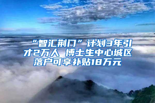 “智汇荆门”计划3年引才2万人 博士生中心城区落户可享补贴18万元