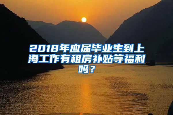 2018年应届毕业生到上海工作有租房补贴等福利吗？