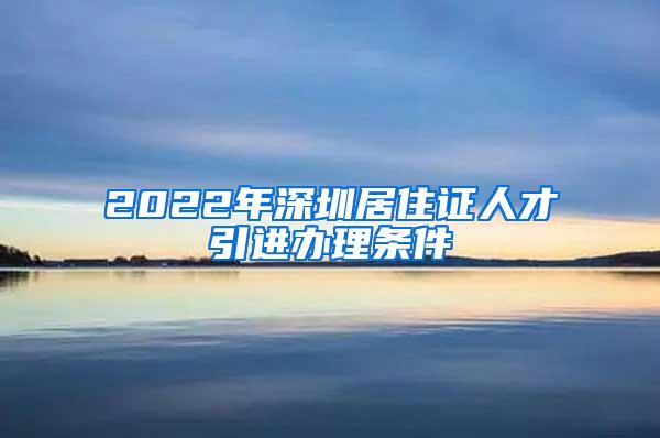 2022年深圳居住证人才引进办理条件