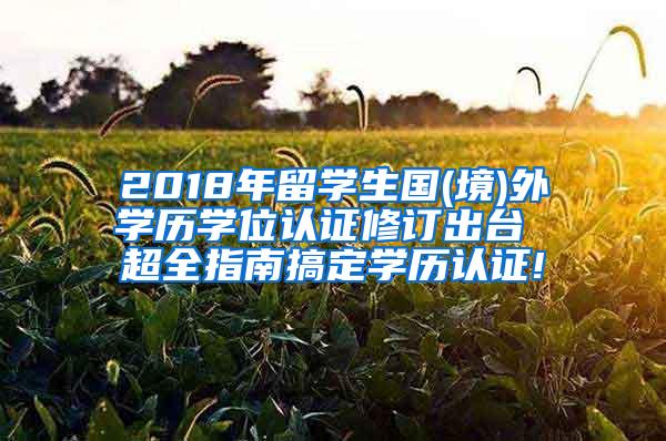 2018年留学生国(境)外学历学位认证修订出台 超全指南搞定学历认证!