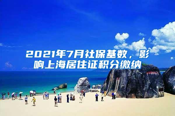 2021年7月社保基数，影响上海居住证积分缴纳