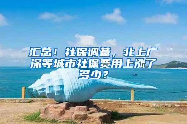 汇总！社保调基，北上广深等城市社保费用上涨了多少？