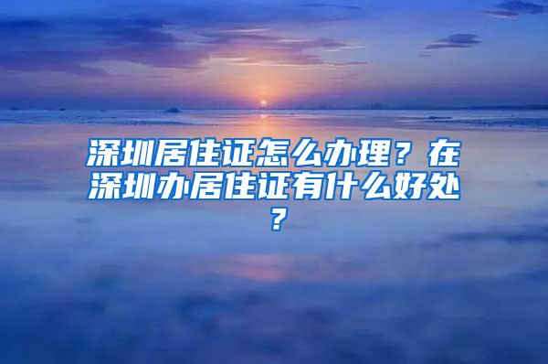 深圳居住证怎么办理？在深圳办居住证有什么好处？