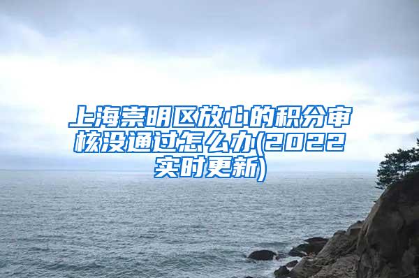 上海崇明区放心的积分审核没通过怎么办(2022实时更新)