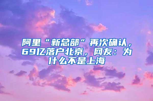 阿里“新总部”再次确认，69亿落户北京，网友：为什么不是上海