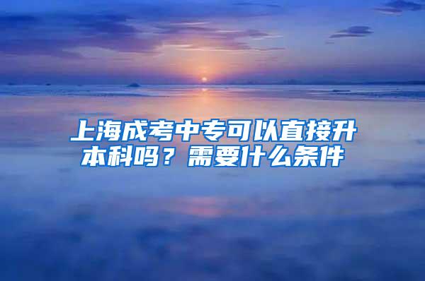 上海成考中专可以直接升本科吗？需要什么条件