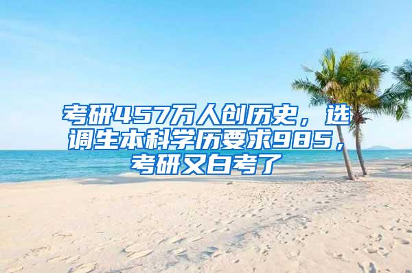 考研457万人创历史，选调生本科学历要求985，考研又白考了