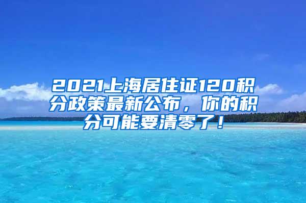 2021上海居住证120积分政策最新公布，你的积分可能要清零了！